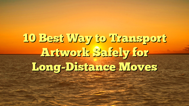 10 Best Way to Transport Artwork Safely for Long-Distance Moves