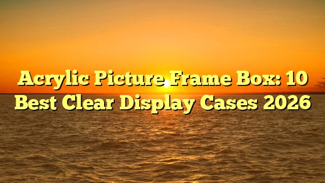 Acrylic Picture Frame Box: 10 Best Clear Display Cases 2026