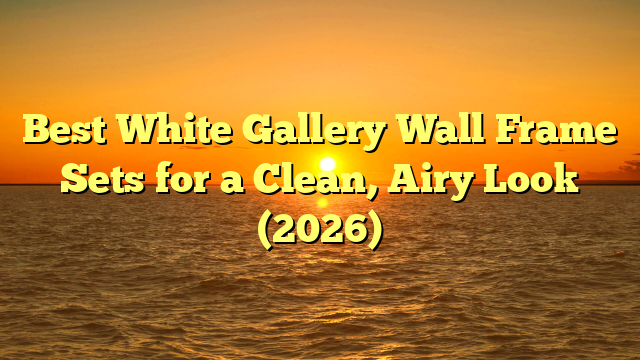 Best White Gallery Wall Frame Sets for a Clean, Airy Look (2026)