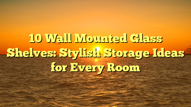 10 Wall Mounted Glass Shelves: Stylish Storage Ideas for Every Room