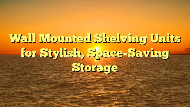 Wall Mounted Shelving Units for Stylish, Space-Saving Storage